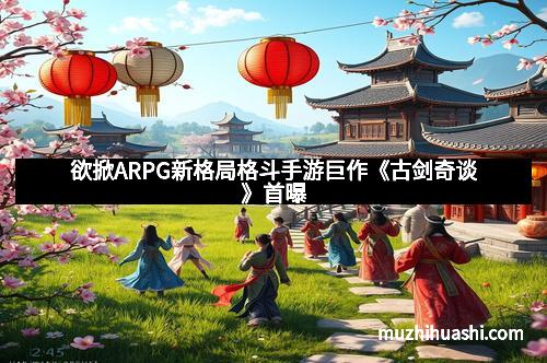 欲掀ARPG新格局格斗手游巨作《古剑奇谈》首曝